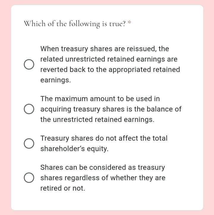 Which of the following is true? *
When treasury shares are reissued, the
related unrestricted retained earnings are
reverted back to the appropriated retained
earnings.
The maximum amount to be used in
acquiring treasury shares is the balance of
the unrestricted retained earnings.
Treasury shares do not affect the total
shareholder's equity.
Shares can be considered as treasury
shares regardless of whether they are
retired or not.
