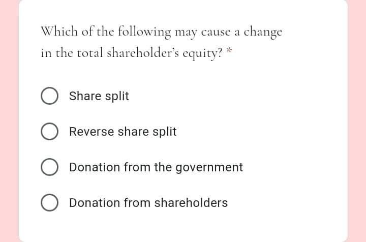 Which of the following may cause a change
in the total shareholder's equity? *
Share split
Reverse share split
Donation from the government
Donation from shareholders
