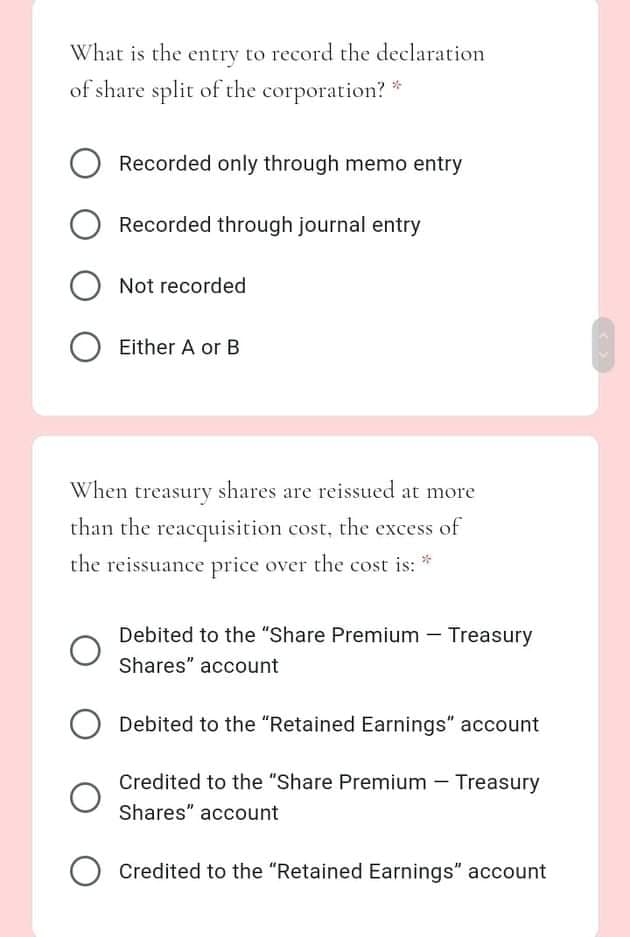 What is the entry to record the declaration
of share split of the corporation?
Recorded only through memo entry
Recorded through journal entry
Not recorded
Either A or B
When treasury shares are reissued at more
than the reacquisition cost, the excess of
the reissuance price over the cost is: *
Debited to the "Share Premium - Treasury
Shares" account
Debited to the "Retained Earnings" account
Credited to the "Share Premium - Treasury
Shares" account
O Credited to the "Retained Earnings" account
