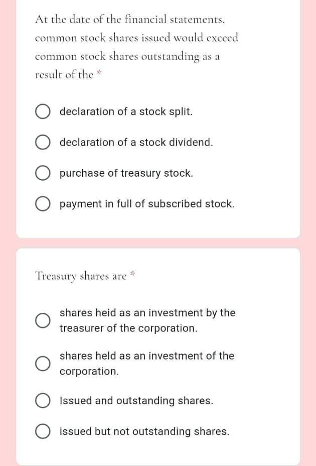 At the date of the financial statements,
common stock shares issued would exceed
common stock shares outstanding as a
result of the *
declaration of a stock split.
declaration of a stock dividend.
purchase of treasury stock.
payment in full of subscribed stock.
Treasury shares are
shares heid as an investment by the
treasurer of the corporation.
shares held as an investment of the
corporation.
Issued and outstanding shares.
issued but not outstanding shares.
