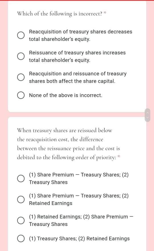 Which of the following is incorrect? *
Reacquisition of treasury shares decreases
total shareholder's equity.
Reissuance of treasury shares increases
total shareholder's equity.
Reacquisition and reissuance of treasury
shares both affect the share capital.
None of the above is incorrect.
When treasury shares are reissued below
the reacquisition cost, the difference
between the reissuance price and the cost is
debited to the following order of priority: *
(1) Share Premium – Treasury Shares; (2)
Treasury Shares
(1) Share Premium – Treasury Shares; (2)
Retained Earnings
(1) Retained Earnings; (2) Share Premium –
Treasury Shares
O (1) Treasury Shares; (2) Retained Earnings
