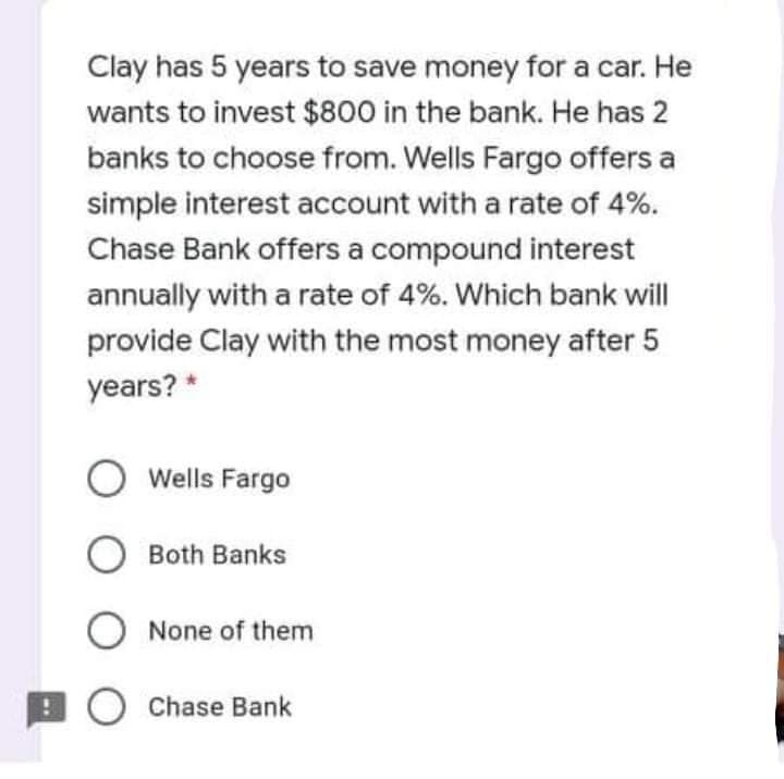 Clay has 5 years to save money for a car. He
wants to invest $800 in the bank. He has 2
banks to choose from. Wells Fargo offers a
simple interest account with a rate of 4%.
Chase Bank offers a compound interest
annually with a rate of 4%. Which bank will
provide Clay with the most money after 5
years? *
O Wells Fargo
O Both Banks
O None of them
O Chase Bank
