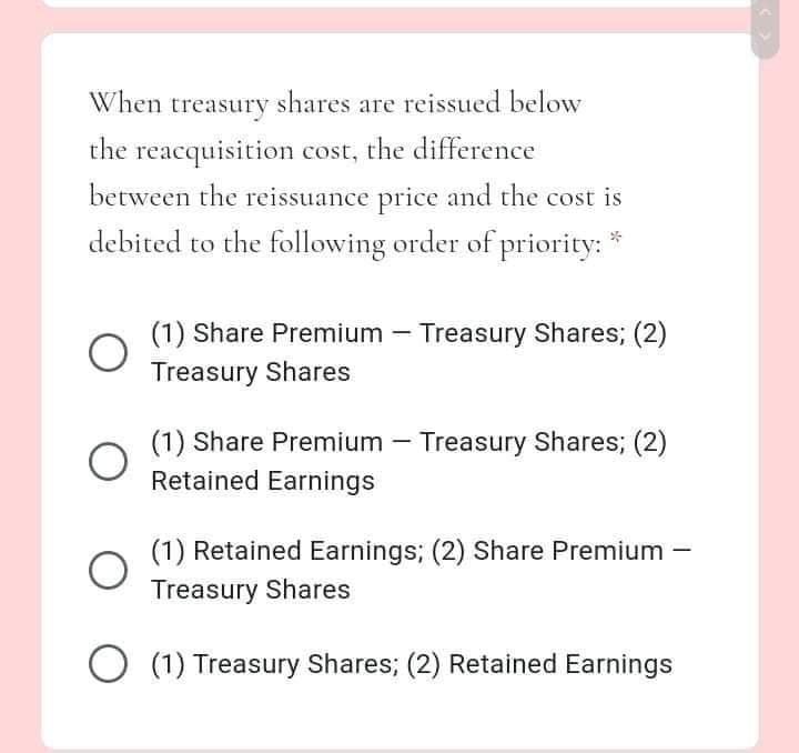 When treasury shares are reissued below
the reacquisition cost, the difference
between the reissuance price and the cost is
debited to the following order of priority:
(1) Share Premium – Treasury Shares; (2)
Treasury Shares
(1) Share Premium – Treasury Shares; (2)
Retained Earnings
(1) Retained Earnings; (2) Share Premium -
Treasury Shares
(1) Treasury Shares; (2) Retained Earnings
