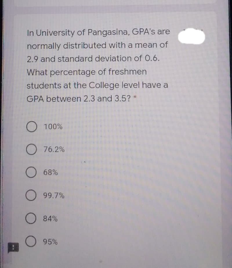 In University of Pangasina, GPA's are
normally distributed with a mean of
2.9 and standard deviation of 0.6.
What percentage of freshmen
students at the College level have a
GPA between 2.3 and 3.5? *
O 100%
O 76.2%
O 68%
O 99.7%
O 84%
95%
