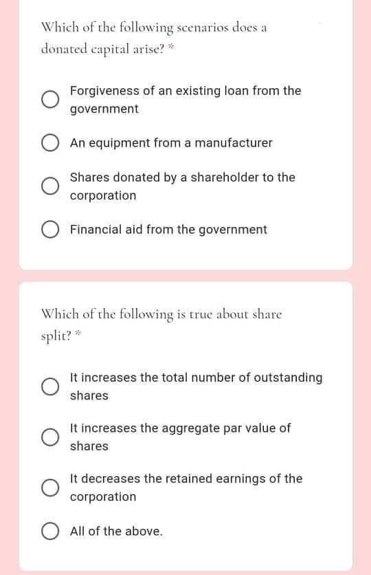 Which of the following scenarios does a
donated capital arise? *
Forgiveness of an existing loan from the
government
An equipment from a manufacturer
Shares donated by a shareholder to the
corporation
Financial aid from the government
Which of the following is true about share
split? *
It increases the total number of outstanding
shares
It increases the aggregate par value of
shares
It decreases the retained earnings of the
corporation
All of the above.
