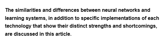 The similarities and differences between neural networks and
learning systems, in addition to specific implementations of each
technology that show their distinct strengths and shortcomings,
are discussed in this article.