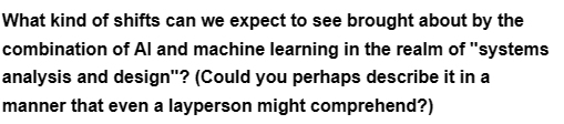 What kind of shifts can we expect to see brought about by the
combination of Al and machine learning in the realm of "systems
analysis and design"? (Could you perhaps describe it in a
manner that even a layperson might comprehend?)