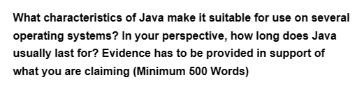 What characteristics of Java make it suitable for use on several
operating systems? In your perspective, how long does Java
usually last for? Evidence has to be provided in support of
what you are claiming (Minimum 500 Words)