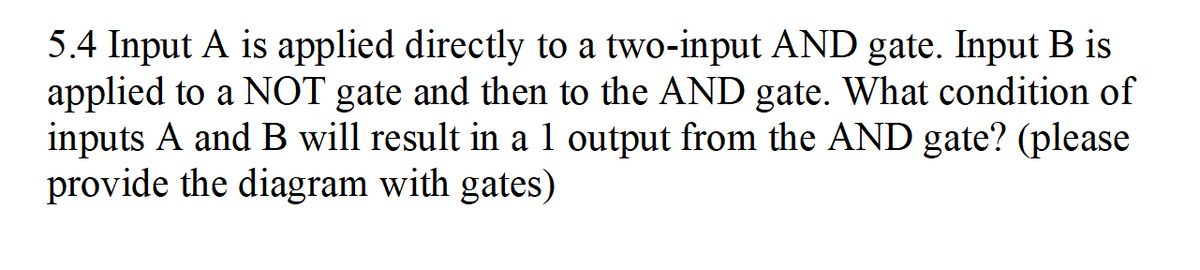 5.4 Input A is applied directly to a two-input AND gate. Input B is
applied to a NOT gate and then to the AND gate. What condition of
inputs A and B will result in a 1 output from the AND gate? (please
provide the diagram with gates)

