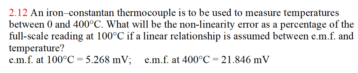 2.12 An iron-constantan thermocouple is to be used to measure temperatures
between 0 and 400°C. What will be the non-linearity error as a percentage of the
full-scale reading at 100°C if a linear relationship is assumed between e.m.f. and
temperature?
e.m.f. at 100°C = 5.268 mV;
e.m.f. at 400°C=21.846 mV
