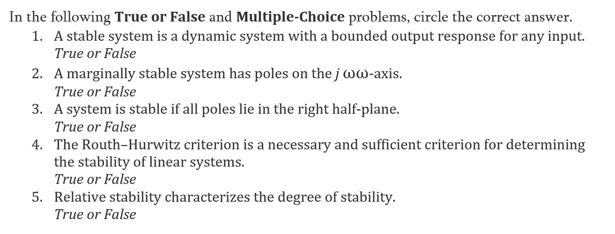 In the following True or False and Multiple-Choice problems, circle the correct answer.
1. A stable system is a dynamic system with a bounded output response for any input.
True or False
2. A marginally stable system has poles on thejww-axis.
True or False
3. A system is stable if all poles lie in the right half-plane.
True or False
4. The Routh-Hurwitz criterion is a necessary and sufficient criterion for determining
the stability of linear systems.
True or False
5. Relative stability characterizes the degree of stability.
True or False
