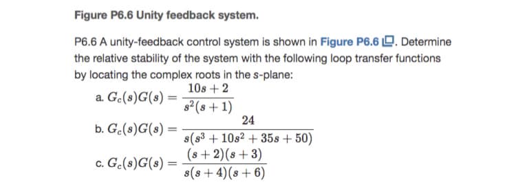 Figure P6.6 Unity feedback system.
P6.6 A unity-feedback control system is shown in Figure P6.6 D. Determine
the relative stability of the system with the following loop transfer functions
by locating the complex roots in the s-plane:
10s + 2
a. Ge(s)G(s)
s2 (s + 1)
24
b. Ge(s)G(s)
s(s3 + 10s2 + 35s + 50)
(s + 2)(s+ 3)
s(s+4)(s+ 6)
c. Ge(s)G(s)
