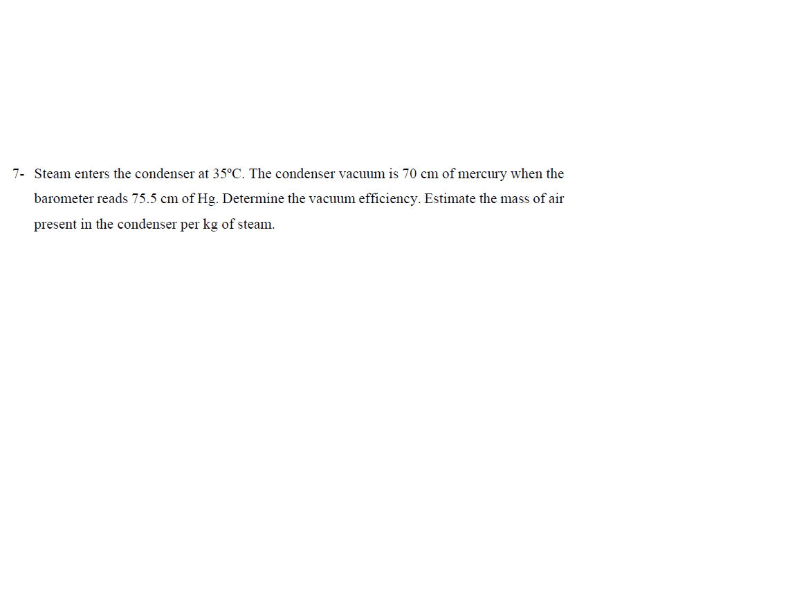 7- Steam enters the condenser at 35°C. The condenser vacuum is 70 cm of mercury when the
barometer reads 75.5 cm of Hg. Determine the vacuum efficiency. Estimate the mass of air
present in the condenser per kg of steam.
