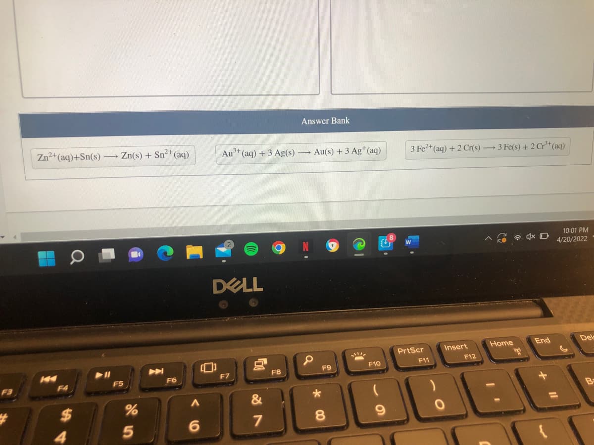 Answer Bank
Zn2+(aq)+Sn(s) Zn(s) + Sn+ (aq)
Au* (aq) + 3 Ag(s)
→ Au(s) + 3 Ag*(aq)
3 Fe2+ (aq) + 2 Cr(s) → 3 Fe(s) + 2 Cr*(aq)
10:01 PM
4/20/2022
W
DELL
PrtScr
Insert
Home
End
Del
F10
F11
F12
F7
F8
F9
F3
F4
F5
F6
&
Ba
$
%3D
7
8.
