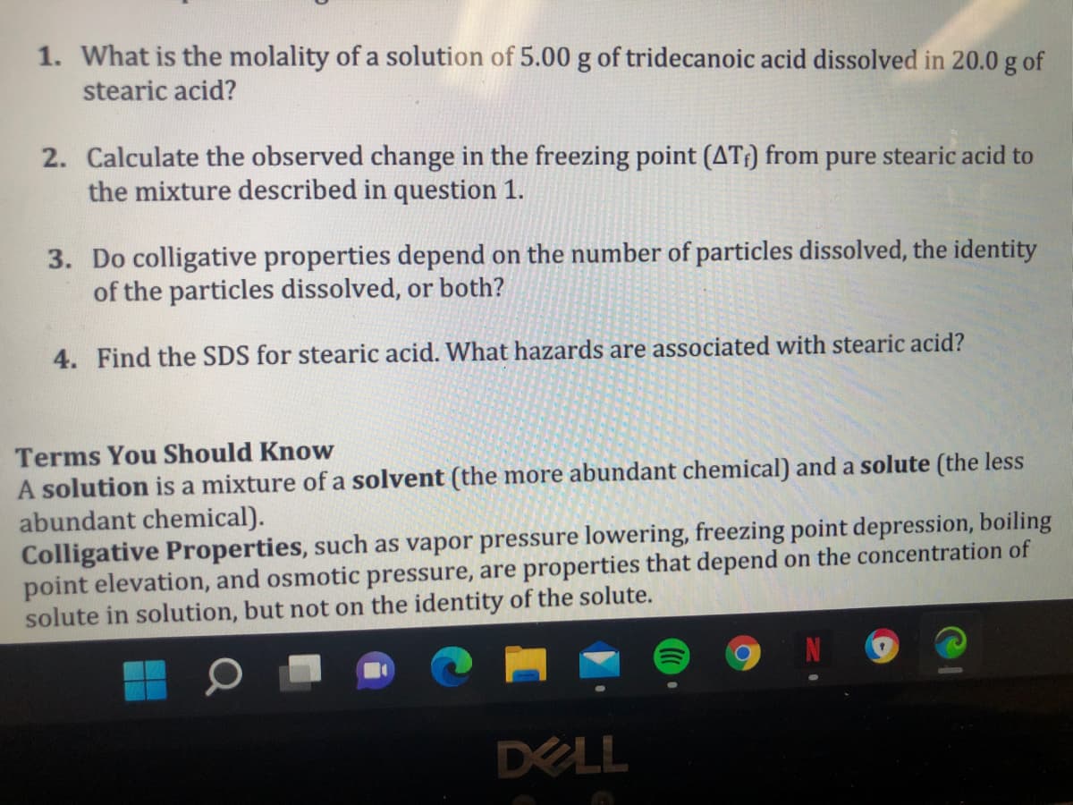 1. What is the molality of a solution of 5.00 g of tridecanoic acid dissolved in 20.0 g of
stearic acid?
2. Calculate the observed change in the freezing point (AT:) from pure stearic acid to
the mixture described in question 1.
3. Do colligative properties depend on the number of particles dissolved, the identity
of the particles dissolved, or both?
4. Find the SDS for stearic acid. What hazards are associated with stearic acid?
Terms You Should Know
A solution is a mixture of a solvent (the more abundant chemical) and a solute (the less
abundant chemical).
Colligative Properties, such as vapor pressure lowering, freezing point depression, boiling
point elevation, and osmotic pressure, are properties that depend on the concentration of
solute in solution, but not on the identity of the solute.
DELL
