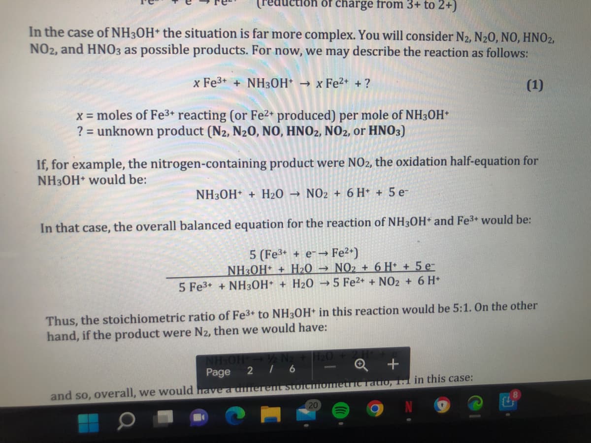 reduc
of charge from 3+ to 2+)
In the case of NH3OH* the situation is far more complex. You will consider N2, N20, NO, HNO2,
NO2, and HNO3 as possible products. For now, we may describe the reaction as follows:
x Fe3+ + NH3OH* → x Fe²* + ?
(1)
x = moles of Fe3+ reacting (or Fe2* produced) per mole of NH3OH*
? = unknown product (N2, N20, NO, HNO2, NO2, or HNO3)
If, for example, the nitrogen-containing product were NO2, the oxidation half-equation for
NH3OH would be:
NH30H + H20
NO2 + 6 H* + 5 e-
In that case, the overall balanced equation for the reaction of NH3OH* and Fe3+ would be:
> Fe2+)
NH3OH* + H2O → NO2 + 6 H* + 5 e-
5 Fe3+ + NH3OH+ + H2O → 5 Fe2+ + NO2 + 6 H*
5 (Fe3+ + e-→
Thus, the stoichiometric ratio of Fe3+ to NH30H+ in this reaction would be 5:1. On the other
hand, if the product were N2, then we would have:
2 I 6
Q +
Page
|3D
Tatio, 1.1 1in this case:
and so, overall, we would have a umerent stoicfometi
20
