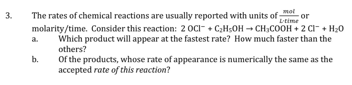 mol
3.
L-time
The rates of chemical reactions are usually reported with units of or
molarity/time. Consider this reaction: 2 OCl¯ + C₂H5OH → CH3COOH + 2 Cl¯ + H₂O
Which product will appear at the fastest rate? How much faster than the
others?
a.
Of the products, whose rate of appearance is numerically the same as the
accepted rate of this reaction?