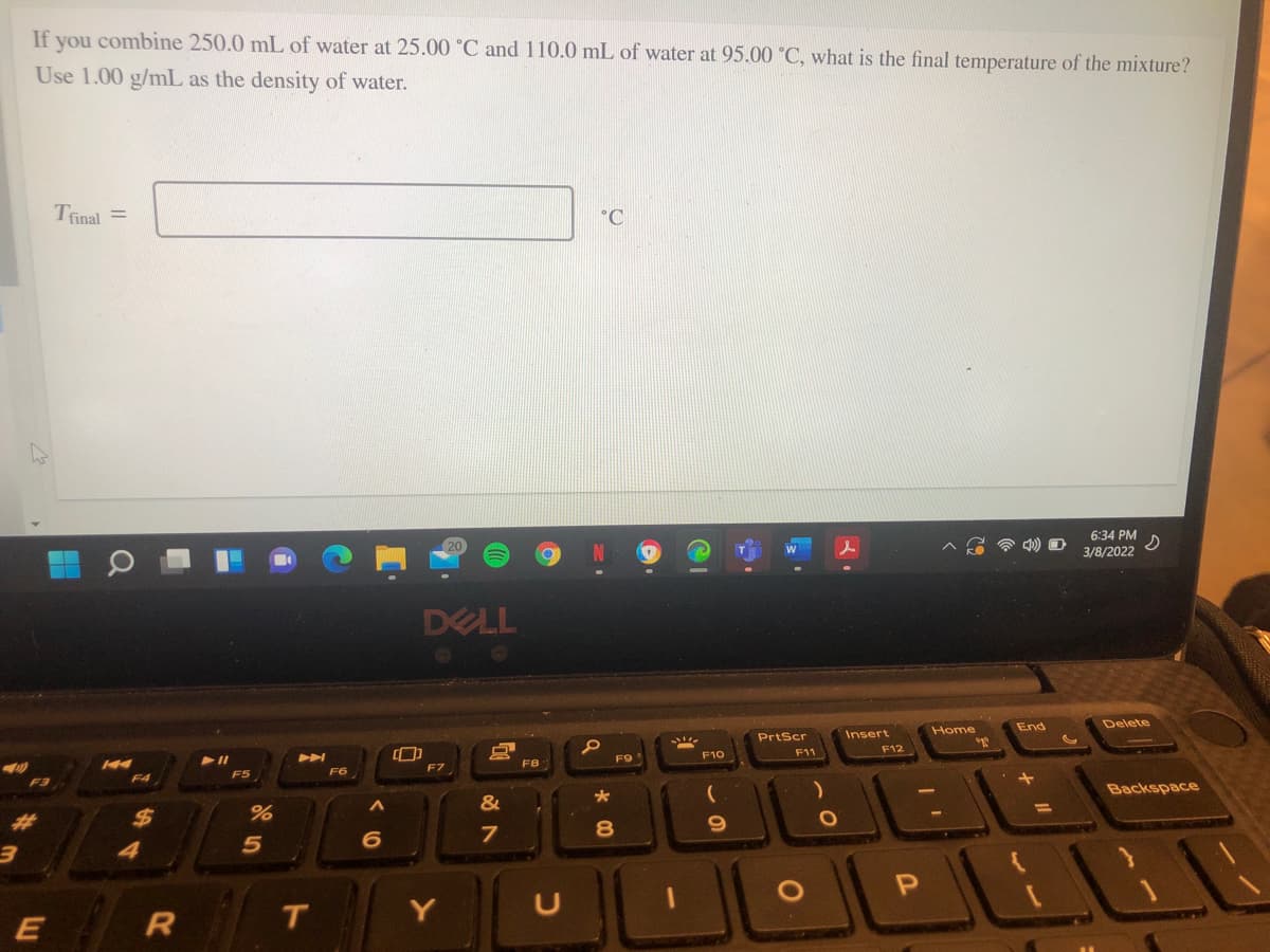 If you combine 250.0 mL of water at 25.00 °C and 110.0 mL of water at 95.00 °C, what is the final temperature of the mixture?
Use 1.00 g/mL as the density of water.
Tinal =
°C
6:34 PM
3/8/2022
DELL
PrtScr
Insert
Home
End
Delete
A
F9
F10
F11
F12
F8
F4
F5
F6
Backspace
%3D
