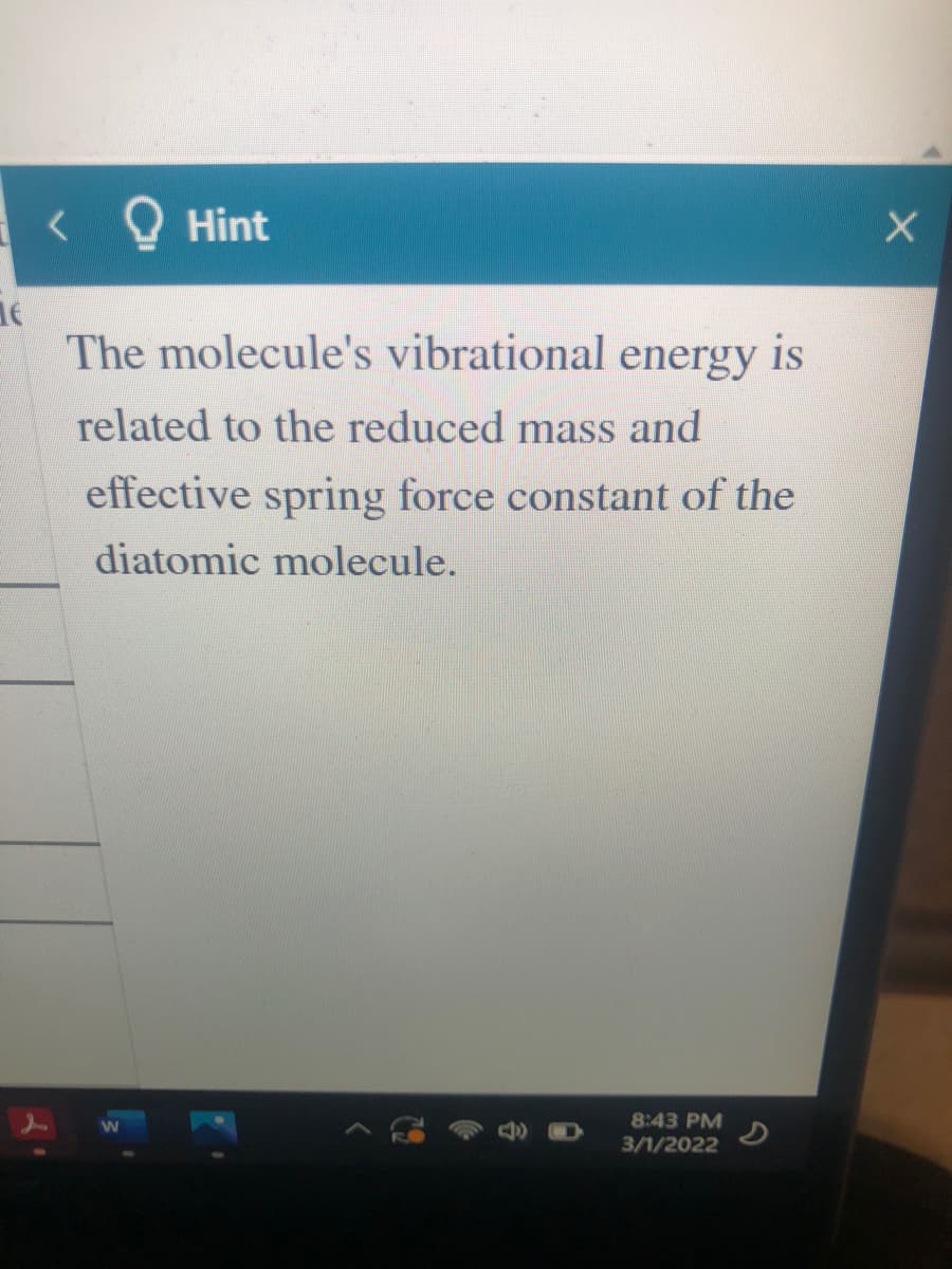 < Q Hint
The molecule's vibrational energy is
related to the reduced mass and
effective spring force constant of the
diatomic molecule.
8:43 PM
3/1/2022
