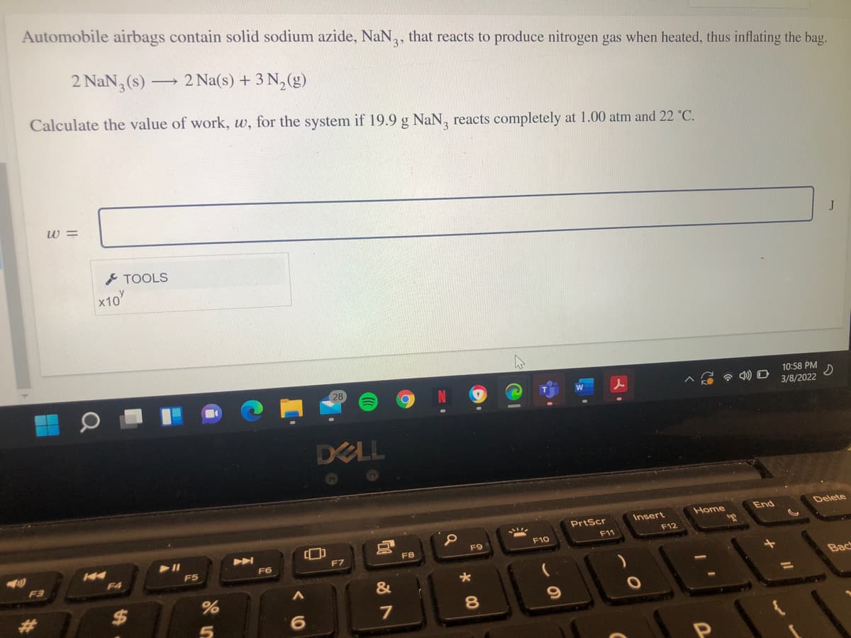 Automobile airbags contain solid sodium azide, NaN,, that reacts to produce nitrogen gas when heated, thus inflating the bag.
3
>
2 NaN, (s) →
2 Na(s) + 3 N,(g)
Calculate the value of work, w, for the system if 19.9 g NaN, reacts completely at 1.00 atm and 22 °C.
w =
J
TOOLS
x10
28
10:58 PM
3/8/2022
DELL
Home
End
Delete
PrtScr
Insert
F11
F12
F10
F9
F7
F8
F5
F6
F3
F4
Bac
&
%24
%3D
7
8.
