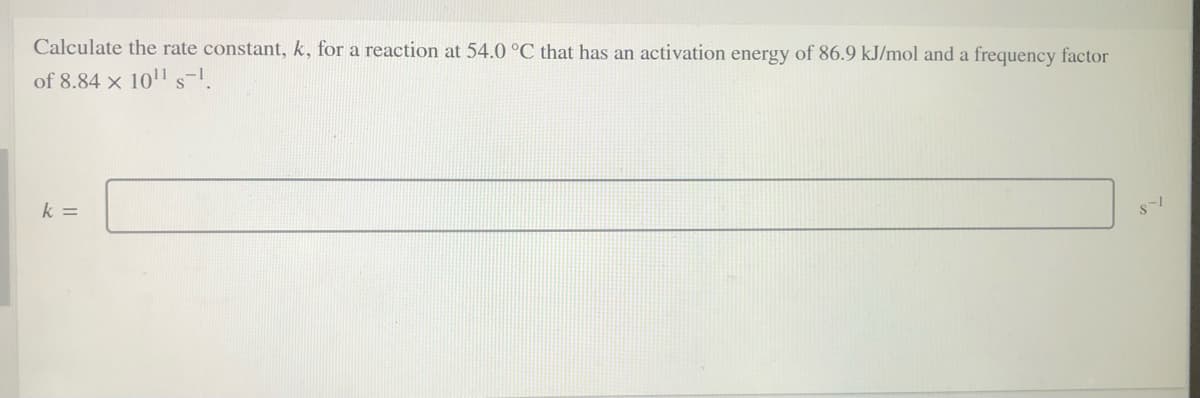 Calculate the rate constant, k, for a reaction at 54.0 °C that has an activation energy of 86.9 kJ/mol and a frequency factor
of 8.84 x 10'1 s-1.
k =
