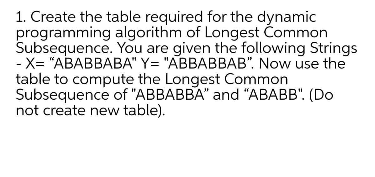 1. Create the table required for the dynamic
programming algorithm of Longest Common
Subsequence. You are given the following Strings
- X= "ABABBABA" Y= "ABBABBAB". Now use the
table to compute the Longest Common
Subsequence of "ABBABBA" and “ABABB". (Do
not create new table).
