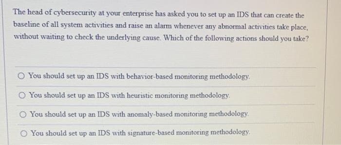 The head of cybersecurity at your enterprise has asked you to set up an IDS that can create the
baseline of all system activities and raise an alarm whenever any abnormal activities take place,
without waiting to check the underlying cause. Which of the following actions should you take?
O You should set up an IDS with behavior-based monitoring methodology.
O You should set up an IDS with heuristic monitoring methodology.
O You should set up an IDS with anomaly-based monitoring methodology.
You should set up an IDS with signature-based monitoring methodology.
