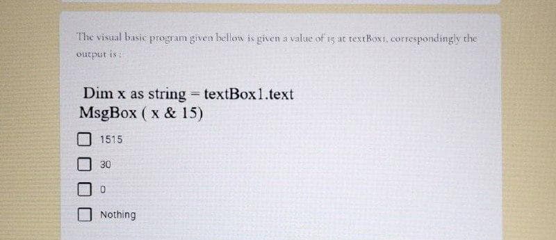 The visual basic program given bellow is given a value of 15 at textBoxi, correspondingly the
output is:
Dim x as string = textBox1.text
MsgBox ( x & 15)
1515
30
Nothing
