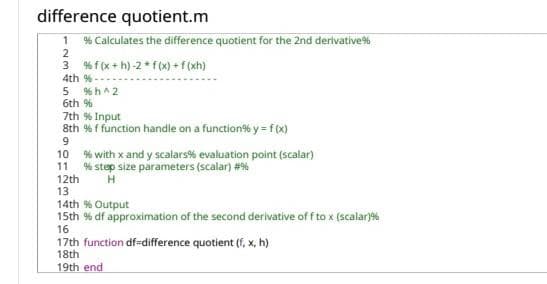 difference quotient.m
% Calculates the difference quotient for the 2nd derivative%
3 % f (x + h) -2* f(x) + f (xh)
1
2.
4th % ---
% h^ 2
6th %
7th % Input
8th % f function handle on a function% y = f (x)
9.
10 % with x and y scalars% evaluation point (scalar)
11
% step size parameters (scalar) #%
12th
13
14th % Output
15th % df approximation of the second derivative of f to x (scalar)%
16
17th function df-difference quotient (f, x, h)
18th
19th end
