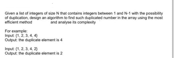 Given a list of integers of size N that contains integers between 1 and N-1 with the possibility
of duplication, design an algorithm to find such duplicated number in the array using the most
efficient method
and analyse its complexity
For example:
Input: (1, 2, 3, 4, 4)
Output: the duplicate element is 4
Input: (1, 2, 3, 4, 2}
Output: the duplicate element is 2
