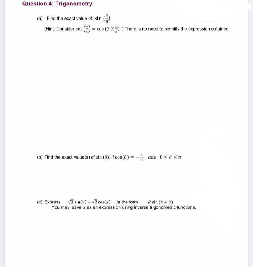 Question 4: Trigonometry:
(a) Find the exact value of sin ()
(Hint: Consider cos
= cos (2 x ) ).There is no need to simplify the expression obtained.
(b) Find the exact value(s) of sin (0), if cos(0) = -, and 0SOSA
(c) Express v3 sin(x) + v2 cos(x) in the form
You may leave a as an expression using inverse trigonometric functions.
R sin (x + a)
