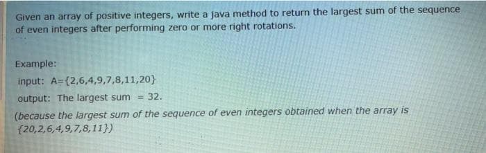 Given an array of positive integers, write a java method to return the largest sum of the sequence
of even integers after performing zero or more right rotations.
Example:
input: A={2,6,4,9,7,8,11,20}
output: The largest sum =
(because the largest sum of the sequence of even integers obtained when the array is
{20,2,6,4,9,7,8,11})
32.
