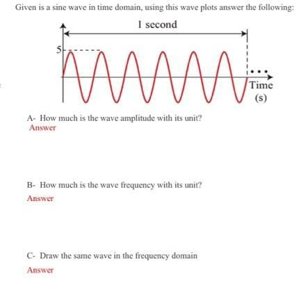 Given is a sine wave in time domain, using this wave plots answer the following:
1 second
Time
(s)
A- How much is the wave amplitude with its unit?
Answer
B- How much is the wave frequeney with its unit?
Answer
C- Draw the same wave in the frequency domain
Answer
