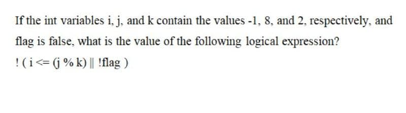 If the int variables i, j, and k contain the values -1, 8, and 2, respectively, and
flag is false, what is the value of the following logical expression?
!(i<= (j % k) || !flag )
