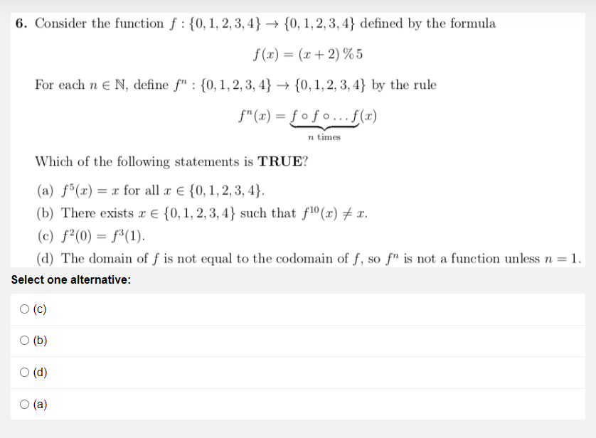 6. Consider the function f : {0, 1, 2, 3, 4} → {0, 1, 2, 3, 4} defined by the formula
f (x) = (x + 2) %5
For each n e N, define f" : {0,1, 2, 3, 4} → {0, 1, 2, 3, 4} by the rule
f"(x) = ƒ o ƒ o ...f(x)
n times
Which of the following statements is TRUE?
(a) f³(x) = x for all a € {0,1,2, 3, 4}.
(b) There exists x € {0, 1, 2, 3, 4} such that f10 (x) # x.
(c) f²(0) = f³(1).
(d) The domain of f is not equal to the codomain of f, so fn is not a function unless n = 1.
Select one alternative:
(c)
(b)
O (d)
(a)
