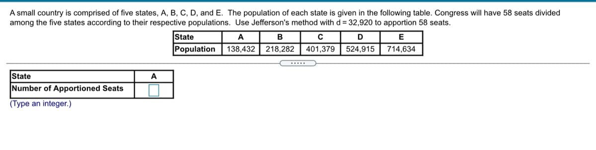 A small country is comprised of five states, A, B, C, D, and E. The population of each state is given in the following table. Congress will have 58 seats divided
among the five states according to their respective populations. Use Jefferson's method with d = 32,920 to apportion 58 seats.
State
A
B
D
E
Population
138,432
218,282
401,379
524,915
714,634
State
A
Number of Apportioned Seats
(Type an integer.)
