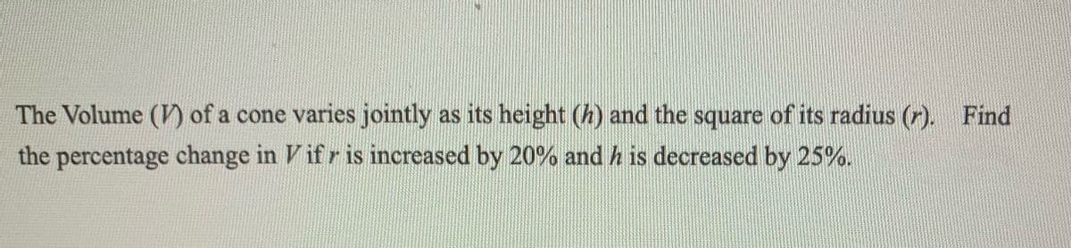 The Volume (V) of a cone varies jointly as its height (h) and the square of its radius (r). Find
the percentage change in Vifr is increased by 20% and his decreased by 25%.