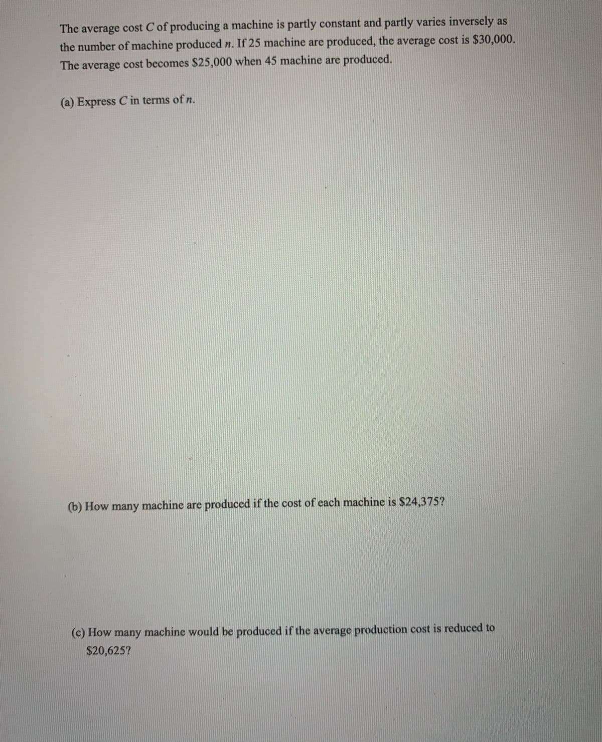 The average cost C of producing a machine is partly constant and partly varies inversely as
the number of machine produced n. If 25 machine are produced, the average cost is $30,000.
The average cost becomes $25,000 when 45 machine are produced.
(a) Express C in terms of n.
(b) How many machine are produced if the cost of each machine is $24,375?
(c) How many machine would be produced if the average production cost is reduced to
$20,625?