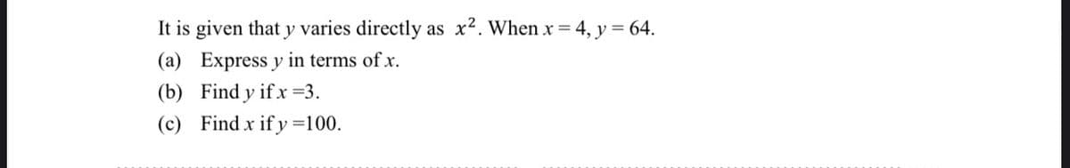 It is given that y varies directly as x². When x = 4, y = 64.
Express y in terms of x.
(a)
(b) Find y if x =3.
(c) Find x if y=100.