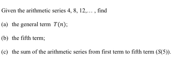 Given the arithmetic series 4, 8, 12,..., find
(a) the general term T(n);
(b) the fifth term;
(c) the sum of the arithmetic series from first term to fifth term (S(5)).