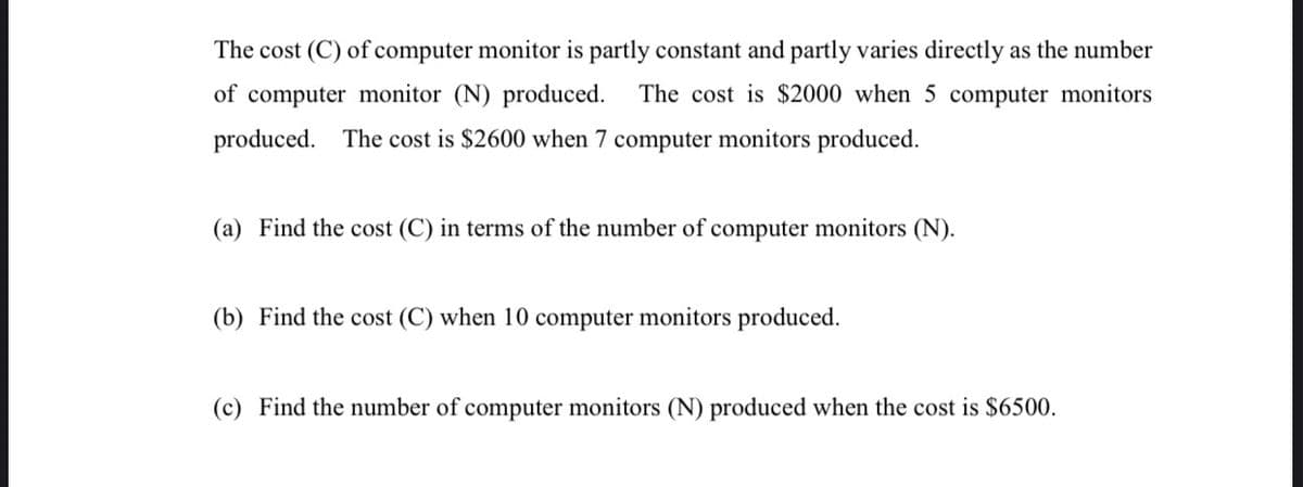 The cost (C) of computer monitor is partly constant and partly varies directly as the number
of computer monitor (N) produced. The cost is $2000 when 5 computer monitors
produced. The cost is $2600 when 7 computer monitors produced.
(a) Find the cost (C) in terms of the number of computer monitors (N).
(b) Find the cost (C) when 10 computer monitors produced.
(c) Find the number of computer monitors (N) produced when the cost is $6500.