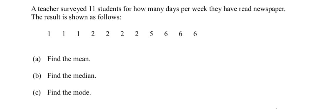 A teacher surveyed 11 students for how many days per week they have read newspaper.
The result is shown as follows:
1 1 1 2 2 2 2
5
6 6 6
(a)
Find the mean.
(b) Find the median.
(c) Find the mode.