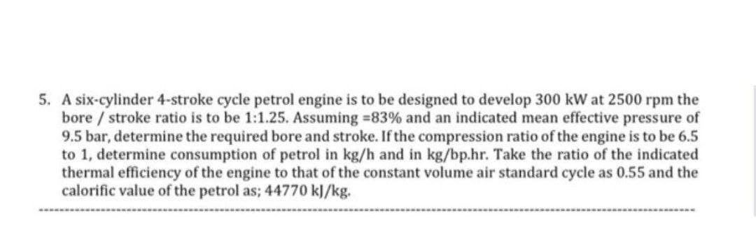 5. A six-cylinder 4-stroke cycle petrol engine is to be designed to develop 300 kW at 2500 rpm the
bore / stroke ratio is to be 1:1.25. Assuming =83% and an indicated mean effective pressure of
9.5 bar, determine the required bore and stroke. If the compression ratio of the engine is to be 6.5
to 1, determine consumption of petrol in kg/h and in kg/bp.hr. Take the ratio of the indicated
thermal efficiency of the engine to that of the constant volume air standard cycle as 0.55 and the
calorific value of the petrol as; 44770 kJ/kg.
