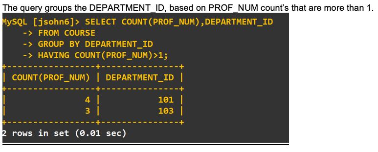 The query groups the DEPARTMENT_ID, based on PROF_NUM count's that are more than 1
MYSQL [jsohn6]> SELECT COUNT ( PROF_NUM) , DEPARTMENT_ID
->FROM COURSE
->GROUP BY DEPARTMENT_ID
-> HAVING COUNT ( PROF_NUM) >1;
COUNT (PROF_NUM) | DEPARTMENT_ID |
4
101
з |
103
2 rows in set (0.01 sec)
