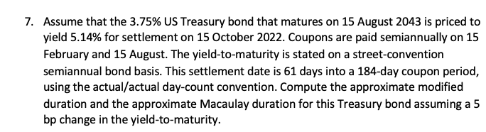 7. Assume that the 3.75% US Treasury bond that matures on 15 August 2043 is priced to
yield 5.14% for settlement on 15 October 2022. Coupons are paid semiannually on 15
February and 15 August. The yield-to-maturity is stated on a street-convention
semiannual bond basis. This settlement date is 61 days into a 184-day coupon period,
using the actual/actual day-count convention. Compute the approximate modified
duration and the approximate Macaulay duration for this Treasury bond assuming a 5
bp change in the yield-to-maturity.