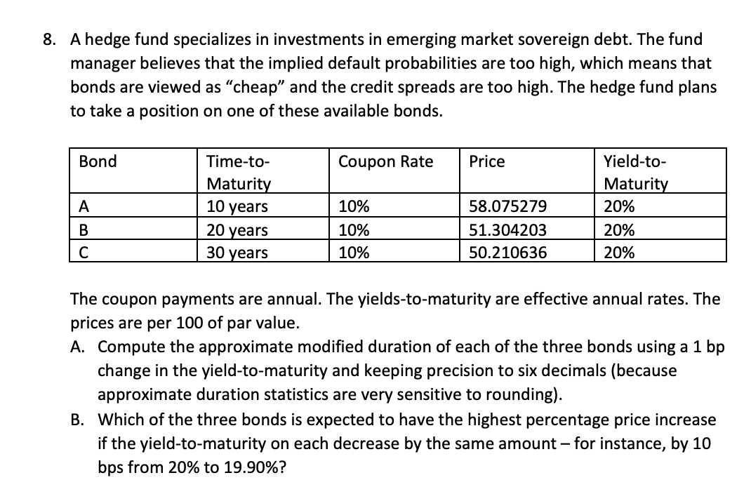 8. A hedge fund specializes in investments in emerging market sovereign debt. The fund
manager believes that the implied default probabilities are too high, which means that
bonds are viewed as "cheap" and the credit spreads are too high. The hedge fund plans
to take a position on one of these available bonds.
Bond
A
B
C
Time-to-
Maturity
10 years
20 years
30 years
Coupon Rate
10%
10%
10%
Price
58.075279
51.304203
50.210636
Yield-to-
Maturity
20%
20%
20%
The coupon payments are annual. The yields-to-maturity are effective annual rates. The
prices are per 100 of par value.
A. Compute the approximate modified duration of each of the three bonds using a 1 bp
change in the yield-to-maturity and keeping precision to six decimals (because
approximate duration statistics are very sensitive to rounding).
B. Which of the three bonds is expected to have the highest percentage price increase
if the yield-to-maturity on each decrease by the same amount - for instance, by 10
bps from 20% to 19.90%?
