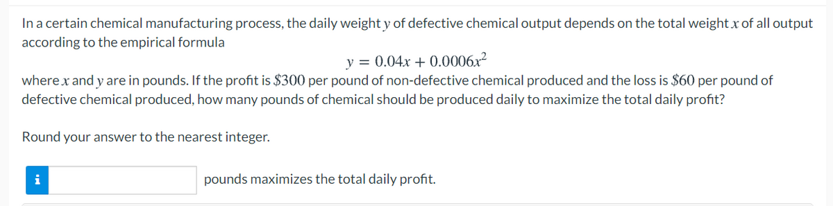 In a certain chemical manufacturing process, the daily weight y of defective chemical output depends on the total weight x of all output
according to the empirical formula
y = 0.04x + 0.0006x2
where x and y are in pounds. If the profit is $300 per pound of non-defective chemical produced and the loss is $60 per pound of
defective chemical produced, how many pounds of chemical should be produced daily to maximize the total daily profit?
Round your answer to the nearest integer.
i
pounds maximizes the total daily profit.
