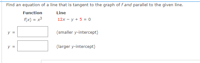 Find an equation of a line that is tangent to the graph of f and parallel to the given line.
Function
Line
f(x) = x3
12x - y + 5 = o
y =
(smaller y-intercept)
y =
(larger y-intercept)
