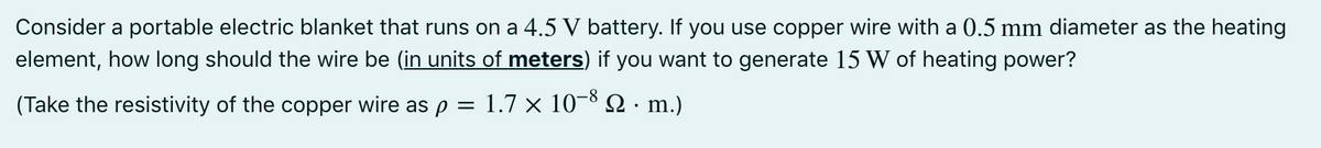 Consider a portable electric blanket that runs on a 4.5 V battery. If you use copper wire with a 0.5 mm diameter as the heating
element, how long should the wire be (in units of meters) if you want to generate 15 W of heating power?
(Take the resistivity of the copper wire as p
1.7 x 10-8 2 · m.)
