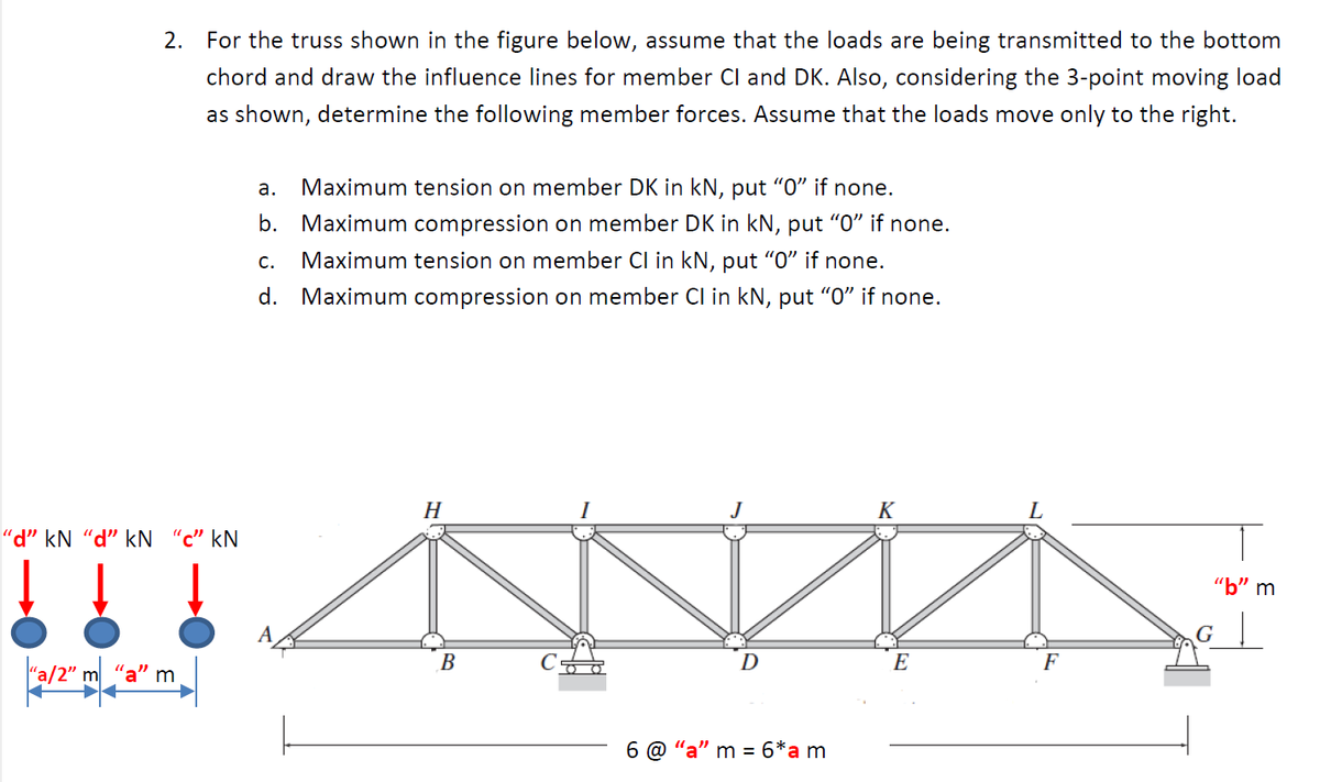 2. For the truss shown in the figure below, assume that the loads are being transmitted to the bottom
chord and draw the influence lines for member Cl and DK. Also, considering the 3-point moving load
as shown, determine the following member forces. Assume that the loads move only to the right.
а.
Maximum tension on member DK in kN, put "O" if none.
b. Maximum compression on member DK in kN, put "0" if none.
Maximum tension on member Cl in kN, put "O" if none.
C.
d. Maximum compression on member Cl in kN, put "0" if none.
H
J
K
"d" kN "d" kN “c" kN
"b" m
В
D
E
F
"a/2" m
'a" m
"a" m = 6*am
